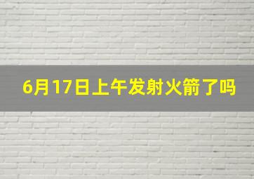 6月17日上午发射火箭了吗