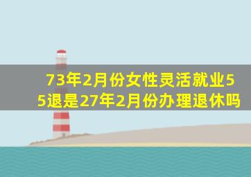 73年2月份女性灵活就业55退是27年2月份办理退休吗