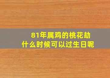 81年属鸡的桃花劫什么时候可以过生日呢