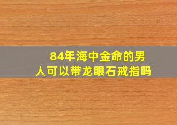 84年海中金命的男人可以带龙眼石戒指吗