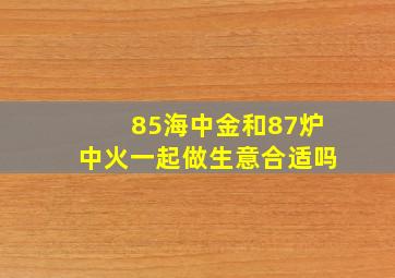 85海中金和87炉中火一起做生意合适吗