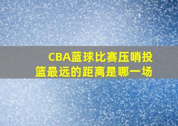 CBA蓝球比赛压哨投篮最远的距离是哪一场