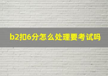 b2扣6分怎么处理要考试吗