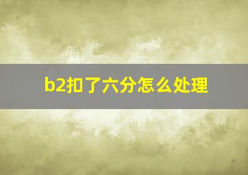 b2扣了六分怎么处理