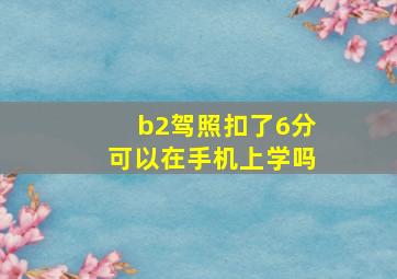 b2驾照扣了6分可以在手机上学吗