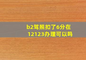 b2驾照扣了6分在12123办理可以吗