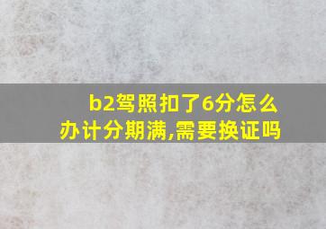 b2驾照扣了6分怎么办计分期满,需要换证吗