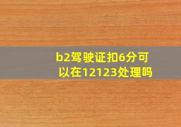 b2驾驶证扣6分可以在12123处理吗