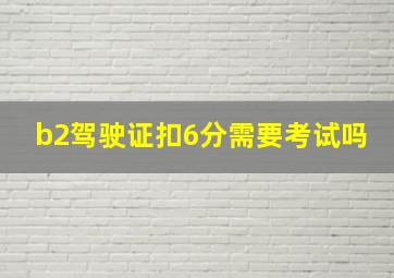 b2驾驶证扣6分需要考试吗