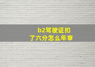 b2驾驶证扣了六分怎么年审