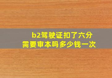 b2驾驶证扣了六分需要审本吗多少钱一次