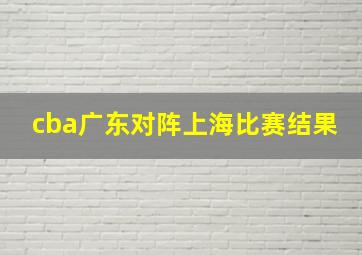 cba广东对阵上海比赛结果