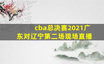 cba总决赛2021广东对辽宁第二场现场直播