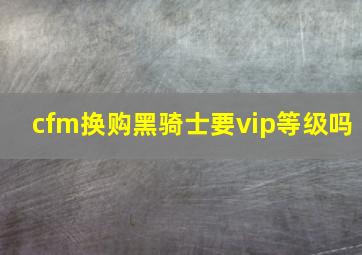 cfm换购黑骑士要vip等级吗