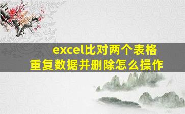 excel比对两个表格重复数据并删除怎么操作