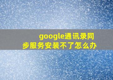 google通讯录同步服务安装不了怎么办