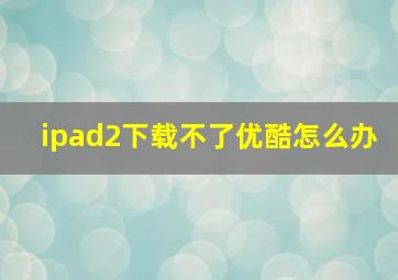 ipad2下载不了优酷怎么办