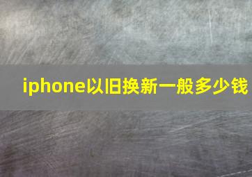 iphone以旧换新一般多少钱