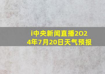 i中央新闻直播2O24年7月20日天气预报