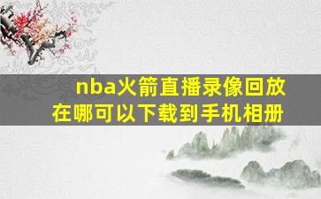 nba火箭直播录像回放在哪可以下载到手机相册