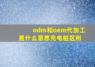 odm和oem代加工是什么意思充电桩区别