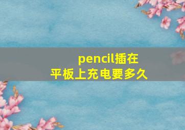 pencil插在平板上充电要多久