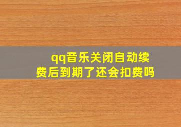 qq音乐关闭自动续费后到期了还会扣费吗