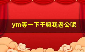 ym等一下干嘛我老公呢