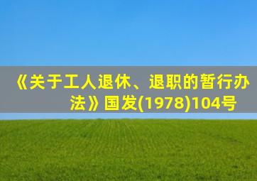 《关于工人退休、退职的暂行办法》国发(1978)104号