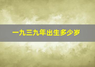 一九三九年出生多少岁