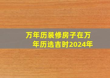 万年历装修房子在万年历选吉时2024年