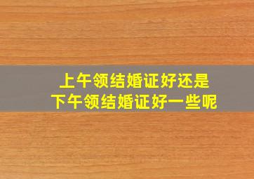 上午领结婚证好还是下午领结婚证好一些呢