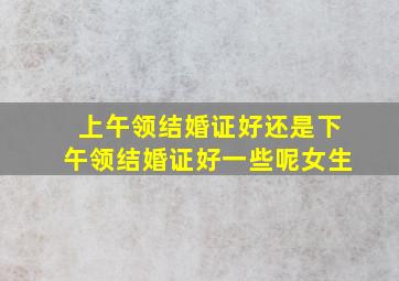 上午领结婚证好还是下午领结婚证好一些呢女生