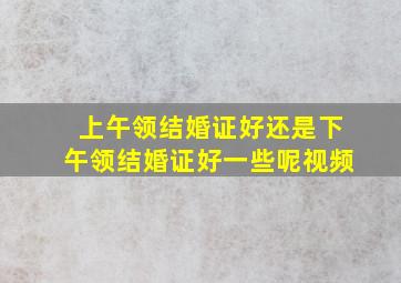 上午领结婚证好还是下午领结婚证好一些呢视频