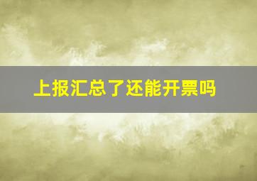 上报汇总了还能开票吗