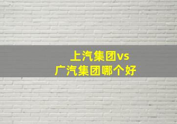 上汽集团vs广汽集团哪个好