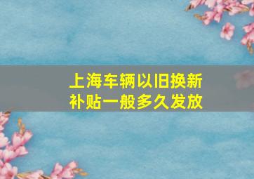 上海车辆以旧换新补贴一般多久发放