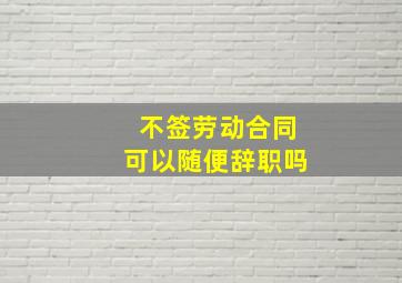 不签劳动合同可以随便辞职吗