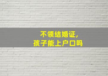 不领结婚证,孩子能上户口吗