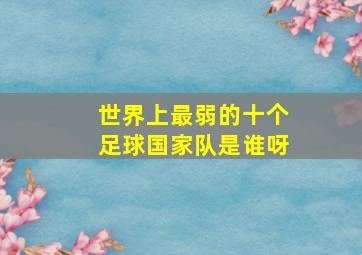 世界上最弱的十个足球国家队是谁呀