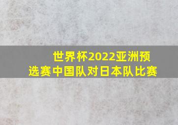 世界杯2022亚洲预选赛中国队对日本队比赛