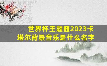 世界杯主题曲2023卡塔尔背景音乐是什么名字