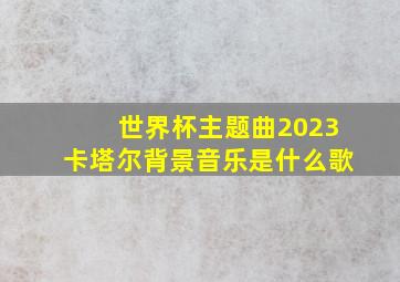 世界杯主题曲2023卡塔尔背景音乐是什么歌