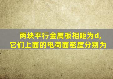 两块平行金属板相距为d,它们上面的电荷面密度分别为