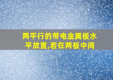 两平行的带电金属板水平放置,若在两板中间