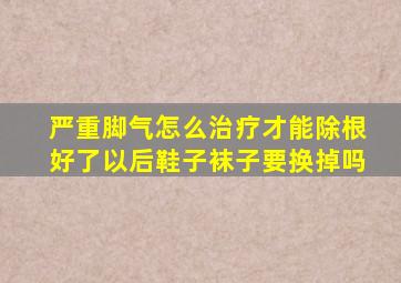 严重脚气怎么治疗才能除根好了以后鞋子袜子要换掉吗