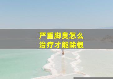 严重脚臭怎么治疗才能除根