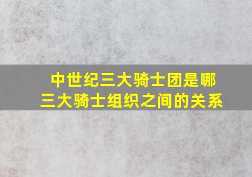 中世纪三大骑士团是哪三大骑士组织之间的关系