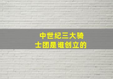 中世纪三大骑士团是谁创立的