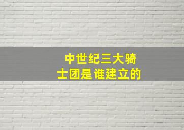 中世纪三大骑士团是谁建立的